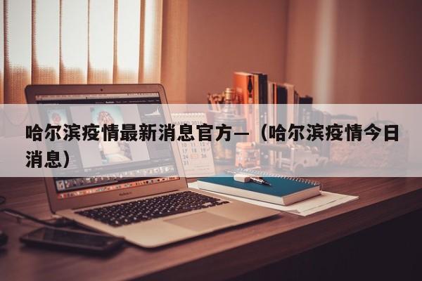 哈尔滨疫情最新消息官方—（哈尔滨疫情今日消息）
