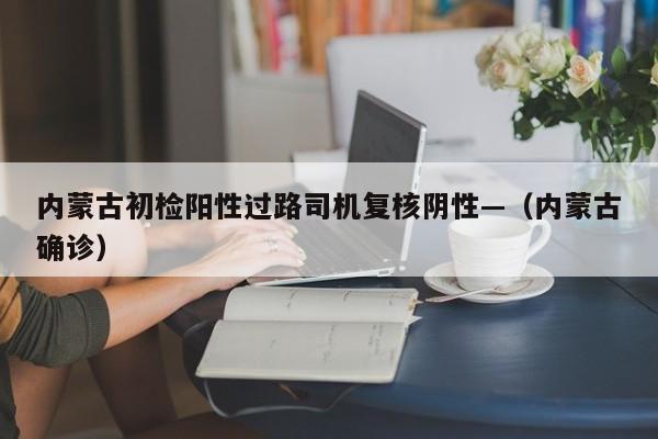 内蒙古初检阳性过路司机复核阴性—（内蒙古确诊）