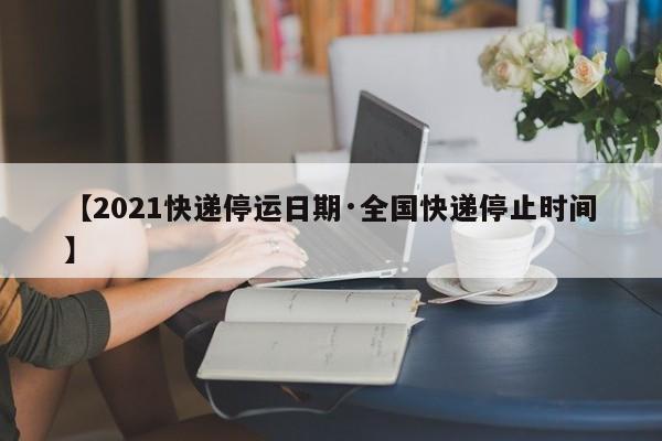 【2021快递停运日期·全国快递停止时间】