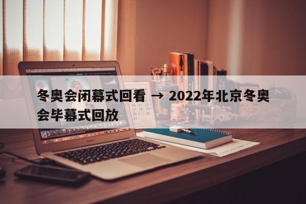 冬奥会闭幕式回看 → 2022年北京冬奥会毕幕式回放