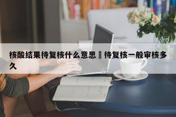 核酸结果待复核什么意思›待复核一般审核多久
