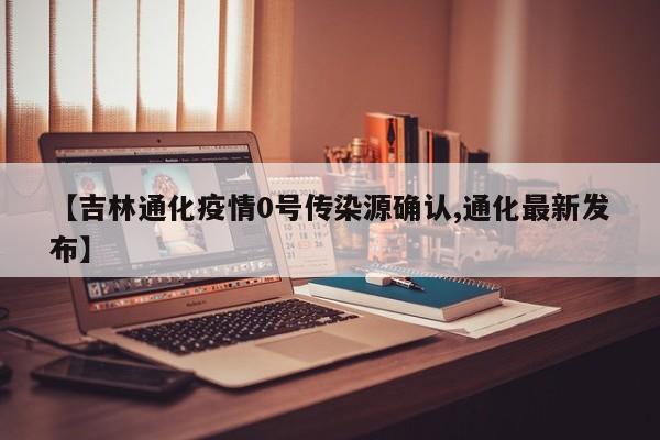 【吉林通化疫情0号传染源确认,通化最新发布】
