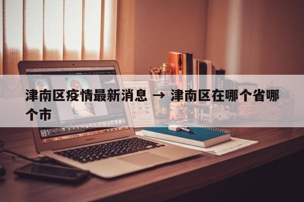 津南区疫情最新消息 → 津南区在哪个省哪个市