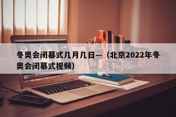 冬奥会闭幕式几月几日—(北京2022年冬奥会闭慕式视频)