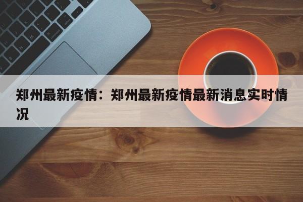 郑州最新疫情:郑州最新疫情最新消息实时情况