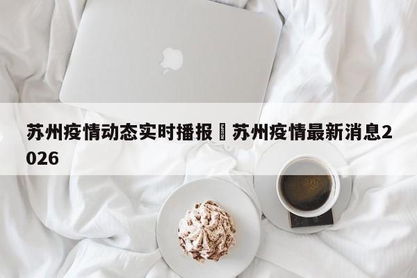 苏州疫情动态实时播报›苏州疫情最新消息2026