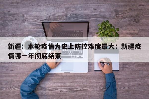 新疆:本轮疫情为史上防控难度最大:新疆疫情哪一年彻底结束