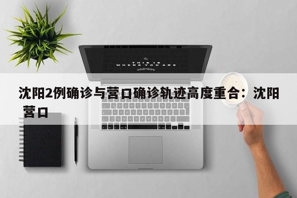 沈阳2例确诊与营口确诊轨迹高度重合:沈阳 营口