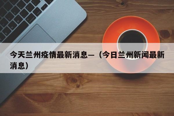今天兰州疫情最新消息—（今日兰州新闻最新消息）