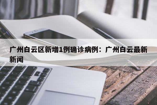广州白云区新增1例确诊病例:广州白云最新新闻