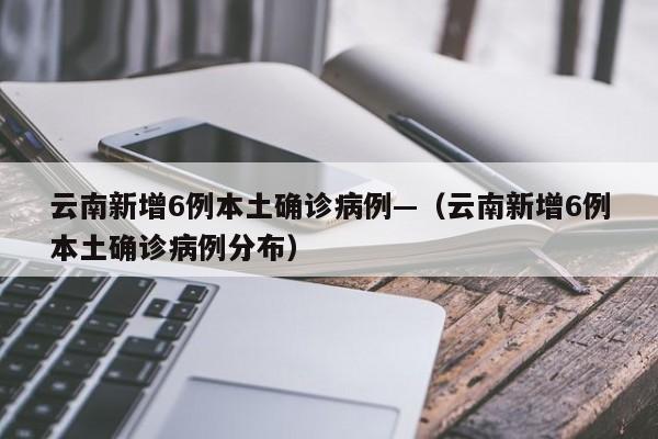云南新增6例本土确诊病例—（云南新增6例本土确诊病例分布）