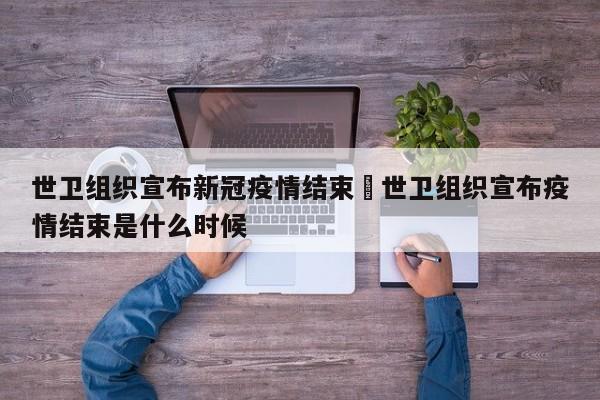 世卫组织宣布新冠疫情结束›世卫组织宣布疫情结束是什么时候