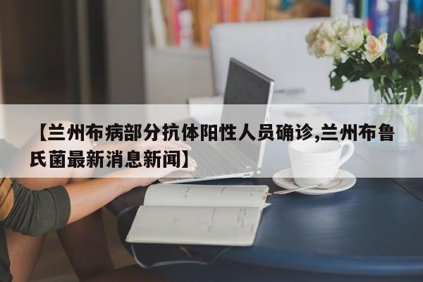 【兰州布病部分抗体阳性人员确诊,兰州布鲁氏菌最新消息新闻】