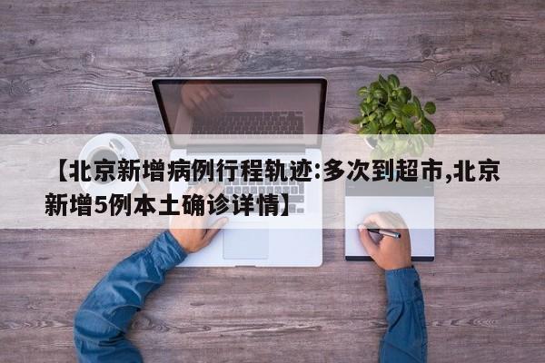【北京新增病例行程轨迹:多次到超市,北京新增5例本土确诊详情】