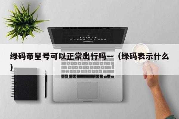 绿码带星号可以正常出行吗—(绿码表示什么)