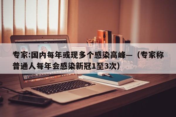 专家:国内每年或现多个感染高峰—(专家称普通人每年会感染新冠1至3次)