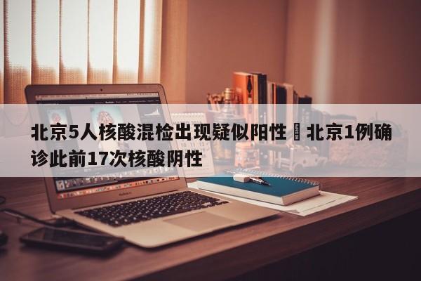 北京5人核酸混检出现疑似阳性›北京1例确诊此前17次核酸阴性