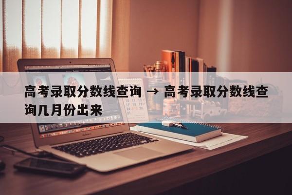 高考录取分数线查询 → 高考录取分数线查询几月份出来
