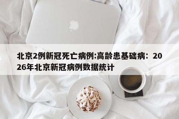 北京2例新冠死亡病例:高龄患基础病：2026年北京新冠病例数据统计