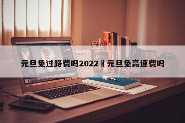 元旦免过路费吗2022›元旦免高速费吗