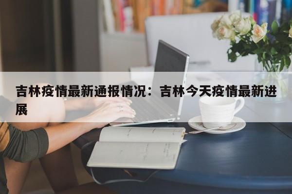 吉林疫情最新通报情况:吉林今天疫情最新进展