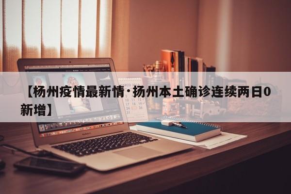 【杨州疫情最新情·扬州本土确诊连续两日0新增】