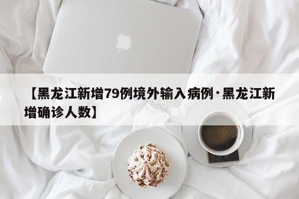 【黑龙江新增79例境外输入病例·黑龙江新增确诊人数】