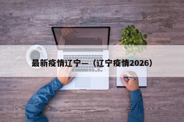 最新疫情辽宁—（辽宁疫情2026）