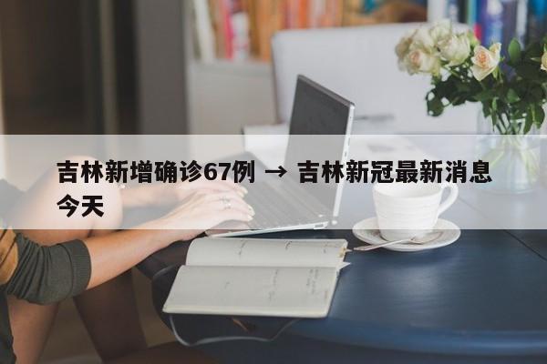 吉林新增确诊67例 → 吉林新冠最新消息今天