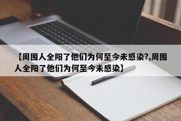 【周围人全阳了他们为何至今未感染?,周围人全阳了他们为何至今未感染】