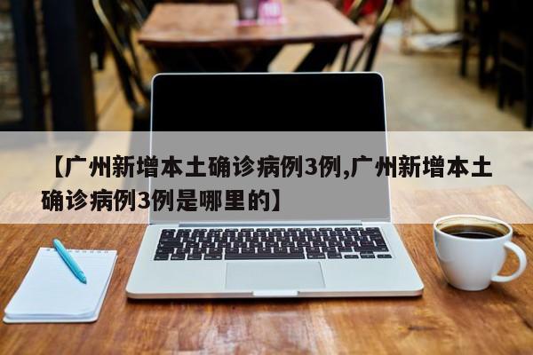【广州新增本土确诊病例3例,广州新增本土确诊病例3例是哪里的】