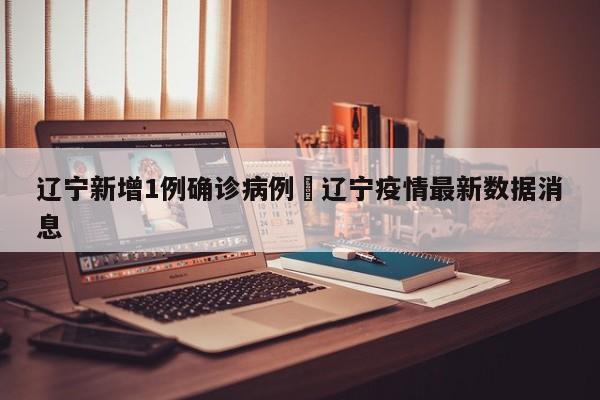 辽宁新增1例确诊病例›辽宁疫情最新数据消息