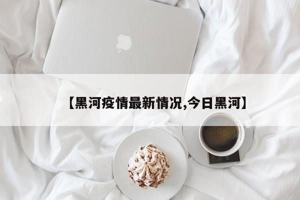 【黑河疫情最新情况,今日黑河】