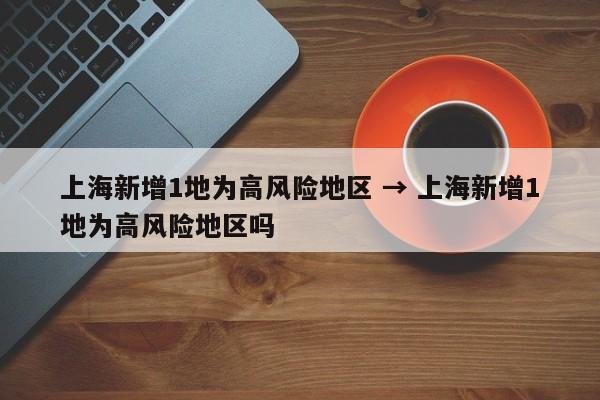 上海新增1地为高风险地区 → 上海新增1地为高风险地区吗