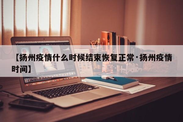 【扬州疫情什么时候结束恢复正常·扬州疫情时间】