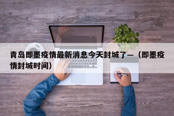 青岛即墨疫情最新消息今天封城了—（即墨疫情封城时间）