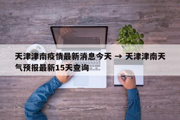 天津津南疫情最新消息今天 → 天津津南天气预报最新15天查询