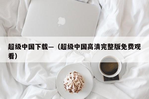 超级中国下载—（超级中国高清完整版免费观看）