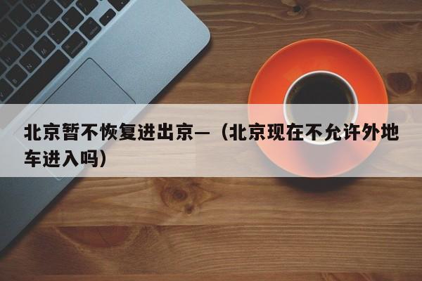 北京暂不恢复进出京—(北京现在不允许外地车进入吗)