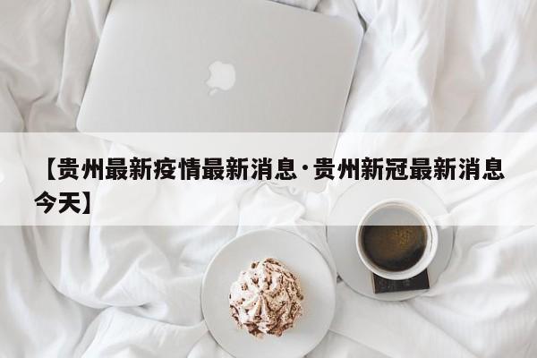 【贵州最新疫情最新消息·贵州新冠最新消息今天】