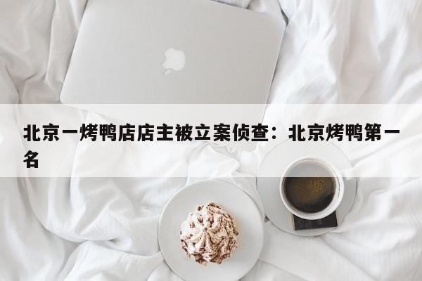 北京一烤鸭店店主被立案侦查：北京烤鸭第一名