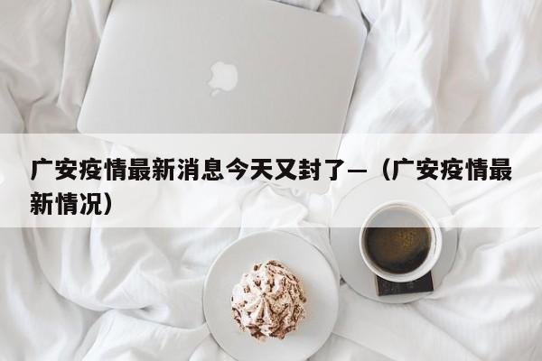 广安疫情最新消息今天又封了—（广安疫情最新情况）