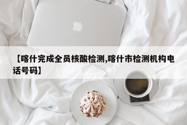 【喀什完成全员核酸检测,喀什市检测机构电话号码】