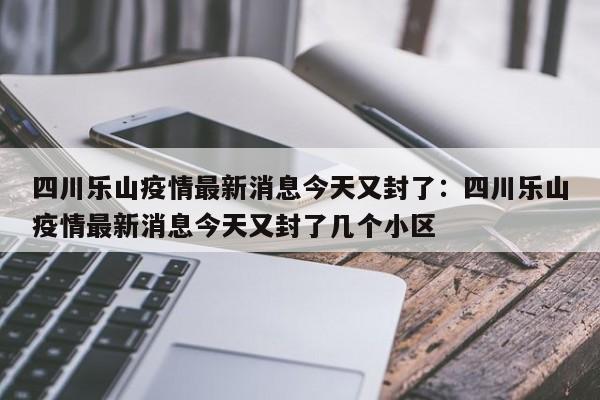 四川乐山疫情最新消息今天又封了：四川乐山疫情最新消息今天又封了几个小区