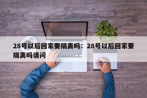28号以后回家要隔离吗：28号以后回家要隔离吗请问