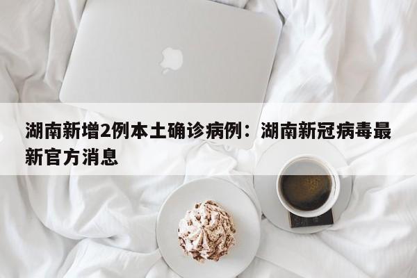 湖南新增2例本土确诊病例：湖南新冠病毒最新官方消息