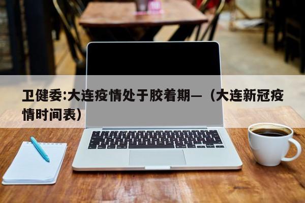 卫健委:大连疫情处于胶着期—（大连新冠疫情时间表）