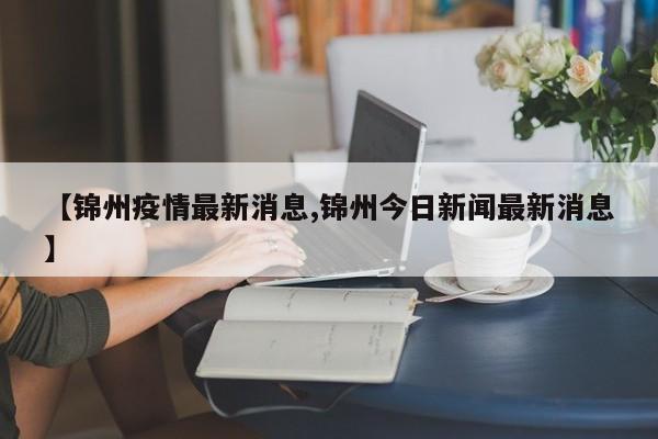 【锦州疫情最新消息,锦州今日新闻最新消息】