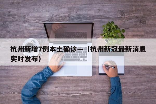 杭州新增7例本土确诊—（杭州新冠最新消息实时发布）