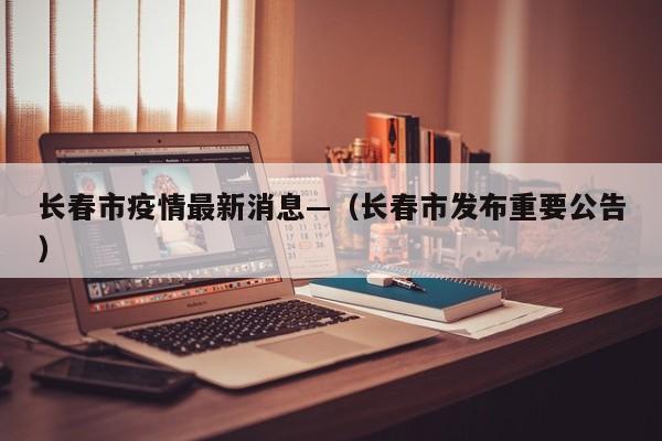 长春市疫情最新消息—（长春市发布重要公告）